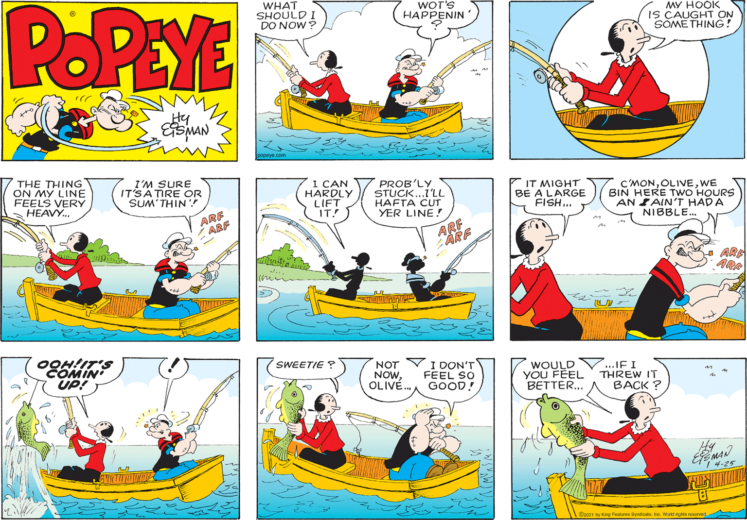 Red OCR: POPEYE WHAT SHOULD I DO NOW? WOT'S HAPPENIN MY HOOK IS CAUGHT ON SOMETHING! Hy ESMAN popeye.com THE THING ON MY LINE FEELS VERY HEAVY.. I'M SURE IT'SATIRE OR SUM'THIN I ÇAN HARDLY LIFT IT! PROB'LY STUCK...I'LL HAFTA CUT YER LINE ! IT MIGHT BE A LARGE FISH. C'MONWE BIN HERE TWO HOURS AN AIN'T HADA NIBBLE.. ARE ARF ARF ARE OOH!IT'S COMIN UP! SWEETIE ? NOT Y I DON'T NOWOLIVÉ. FEEL SO GOOD! WOULD V..JF I YOU FEEL BETTER.. THREW IT BACK ? Hy 14-25 Sp021 by King Features SyndicaleWorkt rts nvod. POPEYE WHAT SHOULD I DO NOW? WOT'S HAPPENIN MY HOOK IS CAUGHT ON SOMETHING! Hy ESMAN popeye.com THE THING ON MY LINE FEELS VERY HEAVY.. I'M SURE IT'SATIRE OR SUM'THIN I ÇAN HARDLY LIFT IT! PROB'LY STUCK...I'LL HAFTA CUT YER LINE ! IT MIGHT BE A LARGE FISH. C'MONWE BIN HERE TWO HOURS AN AIN'T HADA NIBBLE.. ARE ARF ARF ARE OOH!IT'S COMIN UP! SWEETIE ? NOT Y I DON'T NOWOLIVÉ. FEEL SO GOOD! WOULD V..JF I YOU FEEL BETTER.. THREW IT BACK ? Hy 14-25 Sp021 by King Features SyndicaleWorkt rts nvod.