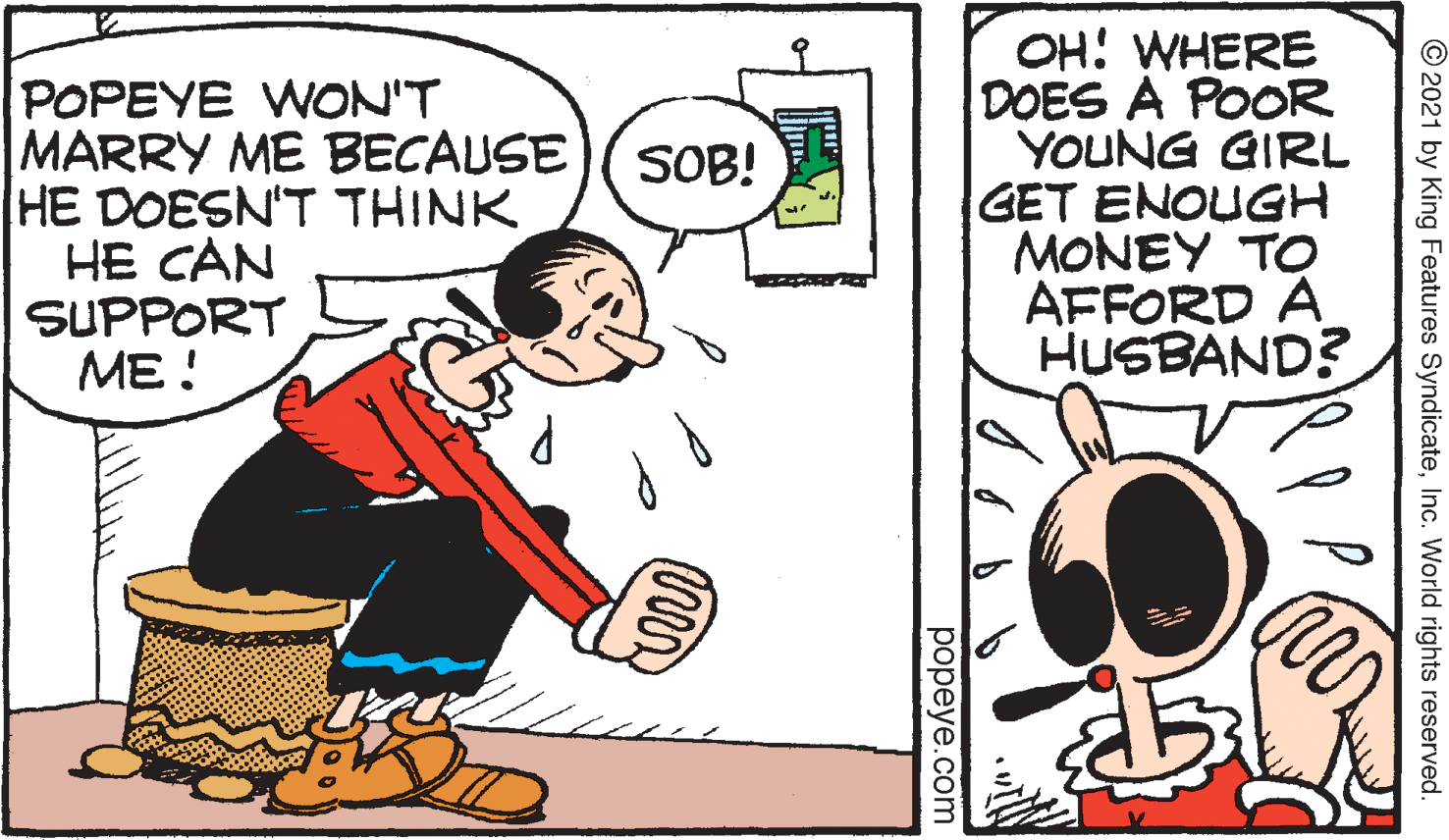 Drawing OCR: POPEYE WON'T MARRY ME BECAUSE HE DOESN'T THINK HE CAN SUPPORT ME! OH: WHERE DOES A POOR YOUNG GIRL GET ENOUGH MONEY TO AFFORD A HUSBAND? SOB! © 2021 by King Features SyndicateInc. World rights reserved. popeye.com POPEYE WON'T MARRY ME BECAUSE HE DOESN'T THINK HE CAN SUPPORT ME! OH: WHERE DOES A POOR YOUNG GIRL GET ENOUGH MONEY TO AFFORD A HUSBAND? SOB! © 2021 by King Features SyndicateInc. World rights reserved. popeye.com