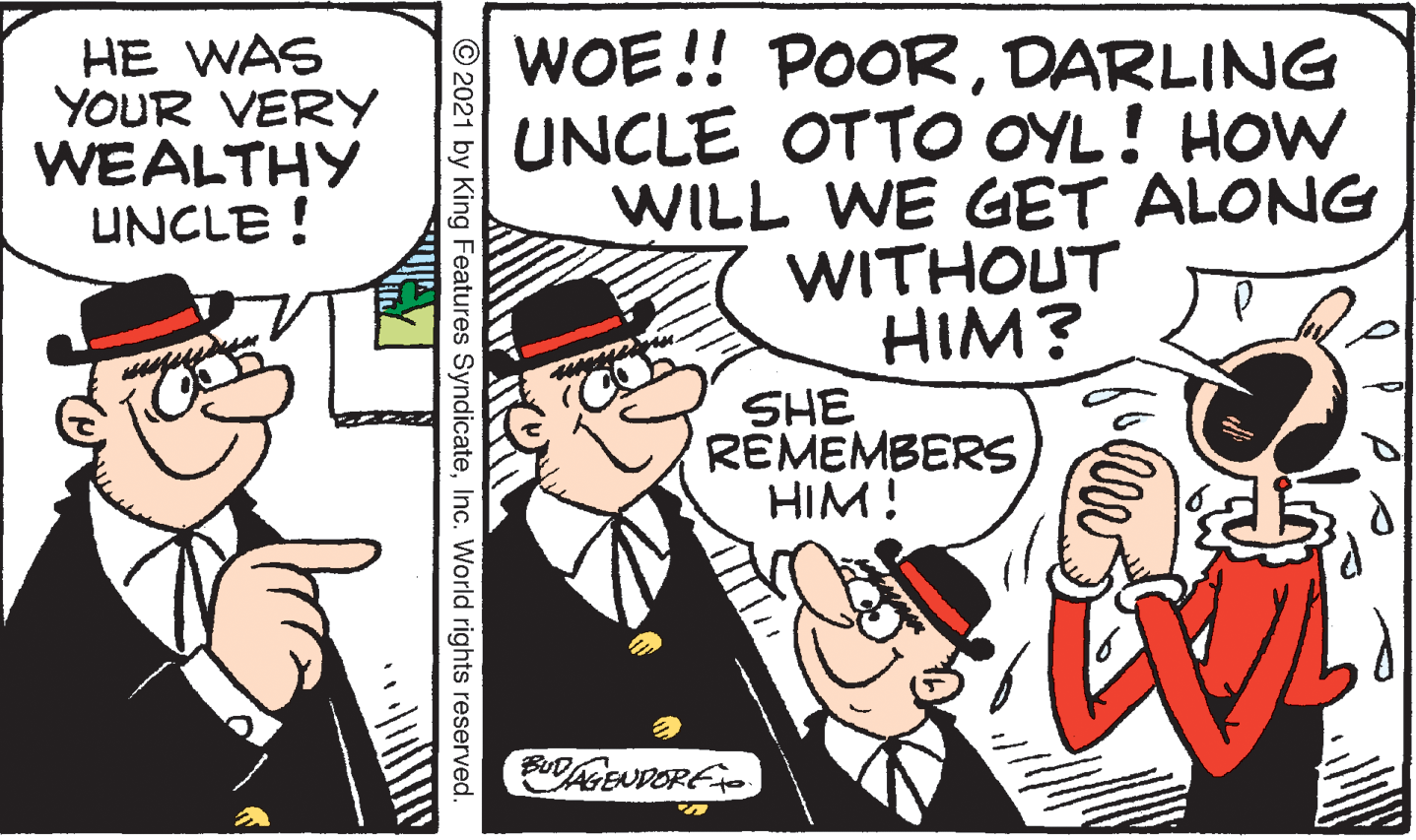 Illustration OCR: HE WAS YOUR VERY WEALTHY UNCLE ! WOE!! POORDARLING UNCLE OTTO OYL! HOW WILL WE GET ALONG WITHOUT HIM? SHE REMEMBERS HIM! AGEUDORF © 2021 by King Features SyndicateInc. World rights reserved. HE WAS YOUR VERY WEALTHY UNCLE ! WOE!! POORDARLING UNCLE OTTO OYL! HOW WILL WE GET ALONG WITHOUT HIM? SHE REMEMBERS HIM! AGEUDORF © 2021 by King Features SyndicateInc. World rights reserved.