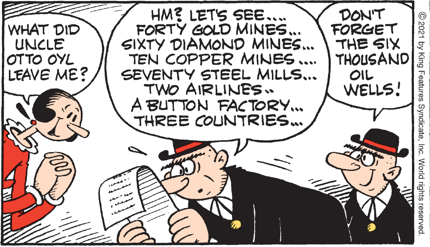 Line OCR: HM? LETS SEE... FORTY GOLD MINES.. SIXTY DIAMOND MINES... TEN COPPER MINES .... SEVENTY STEEL MILLS... TWO AIRLINES. A BUTTON FACTORY... THREE COUNTRIES.. DON'T FORGET THE SIX THOUSAND OIL WELLS! WHAT DID UNCLE OTTO OYL LEAVE ME? © 2021 by King Features SyndicateInc. World rights reserved. ??? HM? LETS SEE... FORTY GOLD MINES.. SIXTY DIAMOND MINES... TEN COPPER MINES .... SEVENTY STEEL MILLS... TWO AIRLINES. A BUTTON FACTORY... THREE COUNTRIES.. DON'T FORGET THE SIX THOUSAND OIL WELLS! WHAT DID UNCLE OTTO OYL LEAVE ME? © 2021 by King Features SyndicateInc. World rights reserved. ???