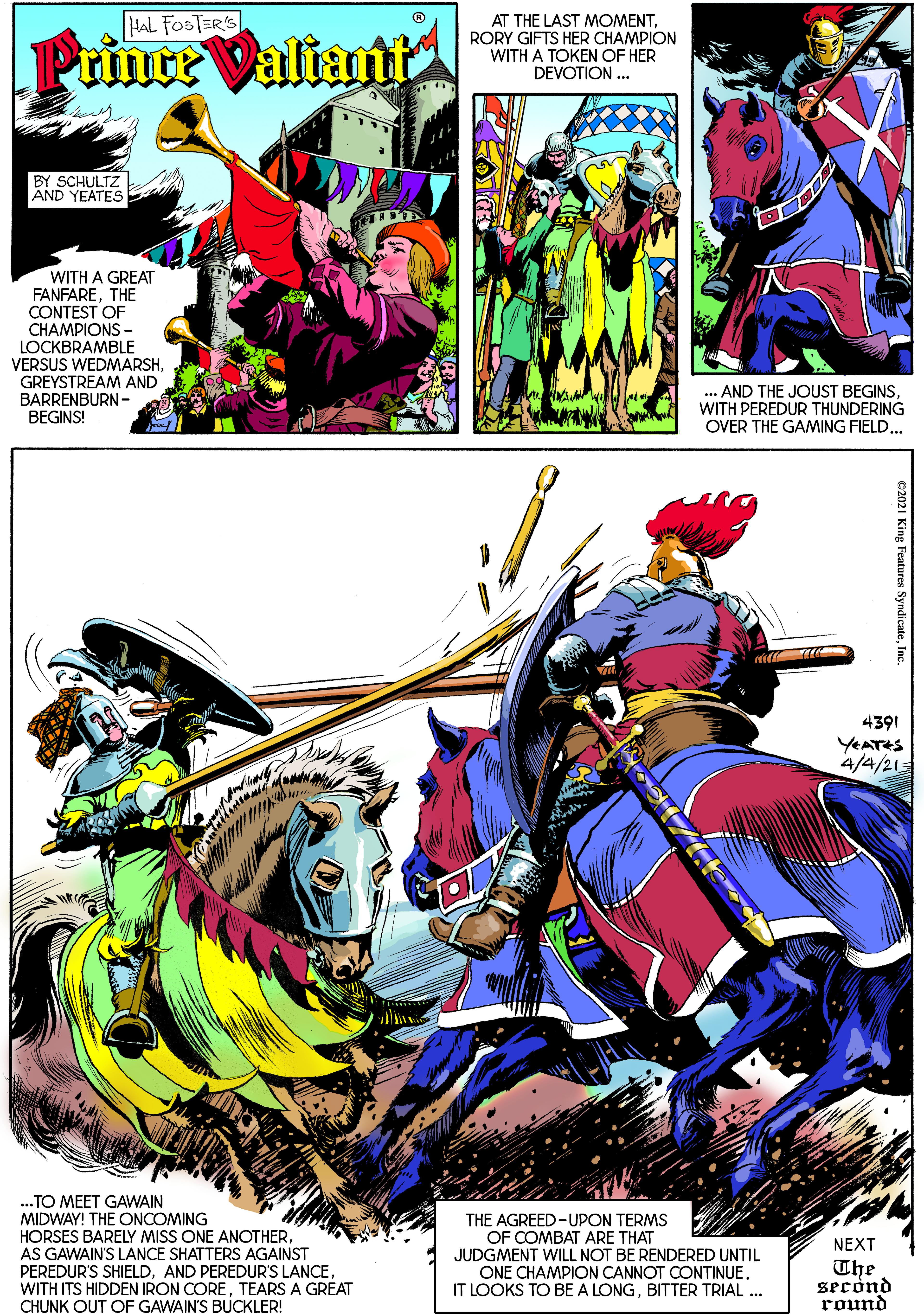 Drawing OCR: AT THE LAST MOMENTRORY GIFTS HER CHAMPION WITH A TOKEN OF HER DEVOTION ... HAL FOSTERS Prince Valianiti BY SCHULTZ AND YEATES WITH A GREAT FANFARETHE CONTEST OF CHAMPIONS - LOCKBRAMBLE VERSUS WEDMARSHGREYSTREAM AND BARRENBURN- BEGINS! .. AND THE JOUST BEGINSWITH PEREDUR THUNDERING OVER THE GAMING FIELD... 4391 YEATES 4/4/21 .TO MEET GAWAIN MIDWAY! THE ONCOMING HORSES BARELY MISS ONE ANOTHERAS GAWAIN'S LANCE SHATTERS AGAINST PEREDUR'S SHIELDTEARS A GREAT CHUNK OUT OF GAWAIN'S BUCKLER! THE AGREED-UPON TERMS OF COMBAT ARE THAT JUDGMENT WILL NOT BE RENDERED UNTIL ONE CHAMPION CANNOT CONTINUE. IT LOOKS TO BE A LONGBITTER TRIAL .. NEXT The second round c2021 King Features Syndicate AT THE LAST MOMENTRORY GIFTS HER CHAMPION WITH A TOKEN OF HER DEVOTION ... HAL FOSTERS Prince Valianiti BY SCHULTZ AND YEATES WITH A GREAT FANFARETHE CONTEST OF CHAMPIONS - LOCKBRAMBLE VERSUS WEDMARSHGREYSTREAM AND BARRENBURN- BEGINS! .. AND THE JOUST BEGINSWITH PEREDUR THUNDERING OVER THE GAMING FIELD... 4391 YEATES 4/4/21 .TO MEET GAWAIN MIDWAY! THE ONCOMING HORSES BARELY MISS ONE ANOTHERAS GAWAIN'S LANCE SHATTERS AGAINST PEREDUR'S SHIELDAND PEREDUR'S LANCEWITH ITS HIDDEN IRON CORETEARS A GREAT CHUNK OUT OF GAWAIN'S BUCKLER! THE AGREED-UPON TERMS OF COMBAT ARE THAT JUDGMENT WILL NOT BE RENDERED UNTIL ONE CHAMPION CANNOT CONTINUE. IT LOOKS TO BE A LONGBITTER TRIAL .. NEXT The second round c2021 King Features Syndicate