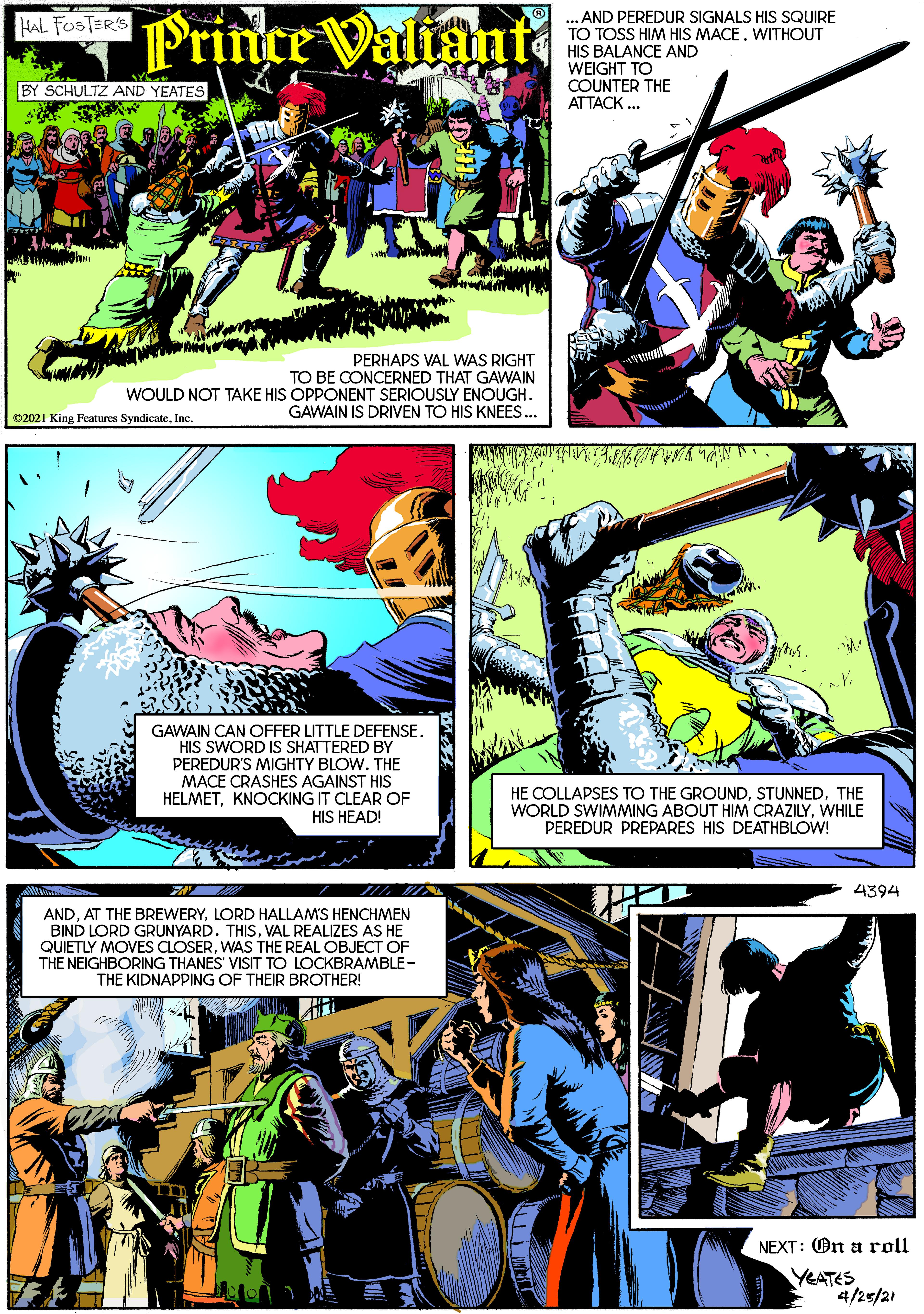 Illustration OCR: Prince Valiamt AND PEREDUR SIGNALS HIS SQUIRE TO TOSS HIM HIS MACE. WITHOUT HIS BALANCE AND WEIGHT TO COUNTER THE ATTACK . HAL FOSTER'S BY SCHULTZ AND YEATES ? PERHAPS VAL WAS RIGHT TO BE CONCERNED THAT GAWAIN WOULD NOT TAKE HIS OPPONENT SERIOUSLY ENOUGH. GAWAIN IS DRIVEN TO HIS KNEES.. 02021 King Features SyndicateInc. GAWAIN CAN OFFER LITTLE DEFENSE. HIS SWORD IS SHATTERED BY PEREDUR'S MIGHTY BLOW. THE MACE CRASHES AGAINST HIS HELMETKNOCKING IT CLEAR OF HIS HEAD! HE COLLAPSES TO THE GROUNDTHE WORLD SWIMMING ABOUT HIM CRAZILYWHILE PEREDUR PREPARES HIS DEATHBLOW! 4394 ANDLORD HALLAMS HENCHMEN BIND LORD GRUNYARD. THISVAL REALIZES AS HE QUIETLY MOVES CLOSERWAS THE REAL OBJECT OF THE NEIGHBORING THANES' VISIT TO LOCKBRAMBLE- THE KIDNAPPING OF THEIR BROTHER! NEXT: On a roll YEATES 4/2s/21 Prince Valiamt AND PEREDUR SIGNALS HIS SQUIRE TO TOSS HIM HIS MACE. WITHOUT HIS BALANCE AND WEIGHT TO COUNTER THE ATTACK . HAL FOSTER'S BY SCHULTZ AND YEATES ? PERHAPS VAL WAS RIGHT TO BE CONCERNED THAT GAWAIN WOULD NOT TAKE HIS OPPONENT SERIOUSLY ENOUGH. GAWAIN IS DRIVEN TO HIS KNEES.. 02021 King Features SyndicateInc. GAWAIN CAN OFFER LITTLE DEFENSE. HIS SWORD IS SHATTERED BY PEREDUR'S MIGHTY BLOW. THE MACE CRASHES AGAINST HIS HELMETKNOCKING IT CLEAR OF HIS HEAD! HE COLLAPSES TO THE GROUNDTHE WORLD SWIMMING ABOUT HIM CRAZILYWHILE PEREDUR PREPARES HIS DEATHBLOW! 4394 ANDAT THE BREWERYLORD HALLAMS HENCHMEN BIND LORD GRUNYARD. THISVAL REALIZES AS HE QUIETLY MOVES CLOSERWAS THE REAL OBJECT OF THE NEIGHBORING THANES' VISIT TO LOCKBRAMBLE- THE KIDNAPPING OF THEIR BROTHER! NEXT: On a roll YEATES 4/2s/21