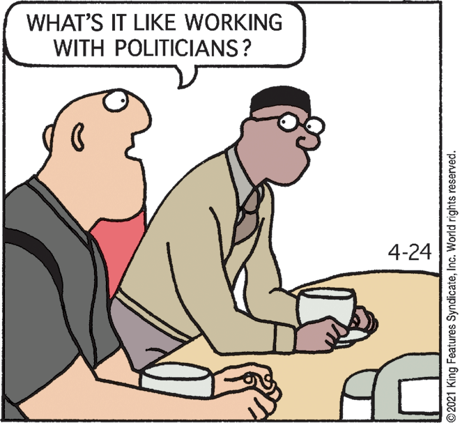 Happy OCR: WHAT'S IT LIKE WORKING WITH POLITICIANS? 4-24 © 2021 King Features SyndicateInc. World rights reserved. WHAT'S IT LIKE WORKING WITH POLITICIANS? 4-24 © 2021 King Features SyndicateInc. World rights reserved.