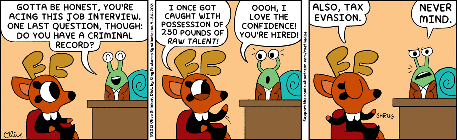 Humour OCR: ALSOTAX EVASION. I ONCE GOT CAUGHT WITH POSSESSION OF 250 POUND OF RAW TALENT! NEVER MIND. GOTTA BE HONESTYOU'RE ACING THIS JOB INTERVIEW. ONE LAST QUESTIONTHOUGH: DO YOU HAVE A CRIMINAL RECORD? ????? LOVE THE CONFIDENCE! YOU'RE HIRED! SHRUG Olive 02021 Olive BrinkerDist. by King Features Syndicate Inc. 4-26 Support the comic at patreon.com/raet ALSOTAX EVASION. I ONCE GOT CAUGHT WITH POSSESSION OF 250 POUND OF RAW TALENT! NEVER MIND. GOTTA BE HONESTYOU'RE ACING THIS JOB INTERVIEW. ONE LAST QUESTIONTHOUGH: DO YOU HAVE A CRIMINAL RECORD? ????? LOVE THE CONFIDENCE! YOU'RE HIRED! SHRUG Olive 02021 Olive BrinkerDist. by King Features Syndicate Inc. 4-26 Support the comic at patreon.com/raet