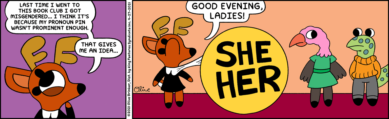 Sharing OCR: LAST TIME I WENT TO GOOD EVENINGLADIES! THIS BOOK CLUB I GOT MISGENDERED... I THINK IT'S BECAUSE MY PRONOUN PIN WASN'T PROMINENT ENOUGH. BB SHE HER THAT GIVES ME AN IDEA... Olive LAST TIME I WENT TO GOOD EVENINGLADIES! THIS BOOK CLUB I GOT MISGENDERED... I THINK IT'S BECAUSE MY PRONOUN PIN WASN'T PROMINENT ENOUGH. BB SHE HER THAT GIVES ME AN IDEA... Olive