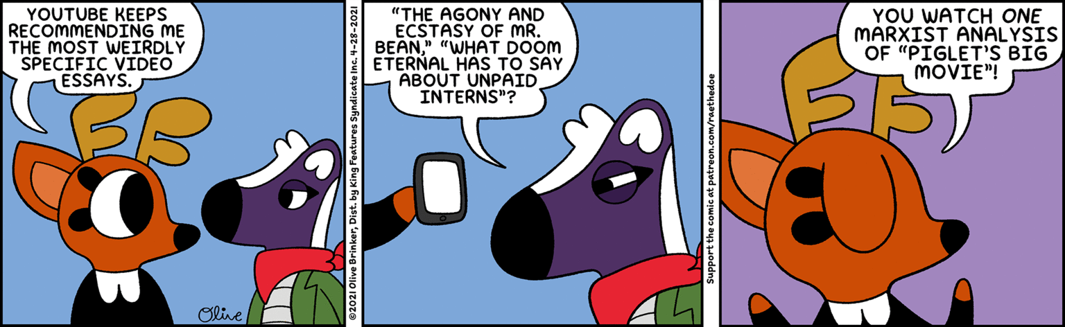 Line OCR: YOUTUBE KEEPS RECOMMENDING ME THE MOST WEIRDLY SPECIFIC VIDEO ESSAYS. "THE AGONY AND ECSTASY OF MR. BEAN" "WHAT DOOM ETERNAL HAS TO SAY ABOUT UNPAID INTERNS"? YOU WATCH ONE MARXIST ANALYSIS OF "PIGLET'S BIG MOVIE"! Olive licate Inc4-28 Support the comic at patreon.com/raethedoe YOUTUBE KEEPS RECOMMENDING ME THE MOST WEIRDLY SPECIFIC VIDEO ESSAYS. "THE AGONY AND ECSTASY OF MR. BEAN" "WHAT DOOM ETERNAL HAS TO SAY ABOUT UNPAID INTERNS"? YOU WATCH ONE MARXIST ANALYSIS OF "PIGLET'S BIG MOVIE"! Olive licate Inc4-28 Support the comic at patreon.com/raethedoe
