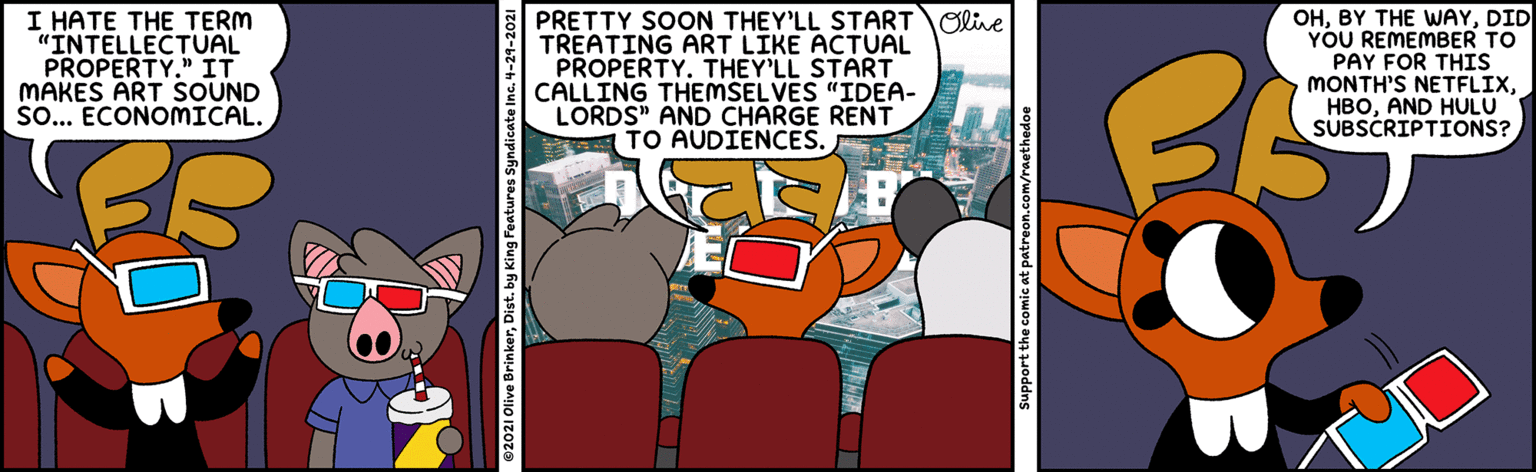 Animation OCR: I HATE THE TERM "INTELLECTUAL PROPERTY." IT MAKES ART SOUND So... ECONOMICAL. PRETTY SOON THEY'LL STARTOlive TREATING ART LIKE ACTUAL PROPERTY. THEY'LL START CALLING THEMSELVES "IDEA- LORDS" AND CHARGE RENT TO AUDIENCES. OHDID YOU REMEMBER TO PAY FOR THIS MONTH'S NETFLIXAND HULU SUBSCRIPTIONS? Support the comic at patreon I HATE THE TERM "INTELLECTUAL PROPERTY." IT MAKES ART SOUND So... ECONOMICAL. PRETTY SOON THEY'LL STARTOlive TREATING ART LIKE ACTUAL PROPERTY. THEY'LL START CALLING THEMSELVES "IDEA- LORDS" AND CHARGE RENT TO AUDIENCES. OHBY THE WWAYDID YOU REMEMBER TO PAY FOR THIS MONTH'S NETFLIXAND HULU SUBSCRIPTIONS? Support the comic at patreon