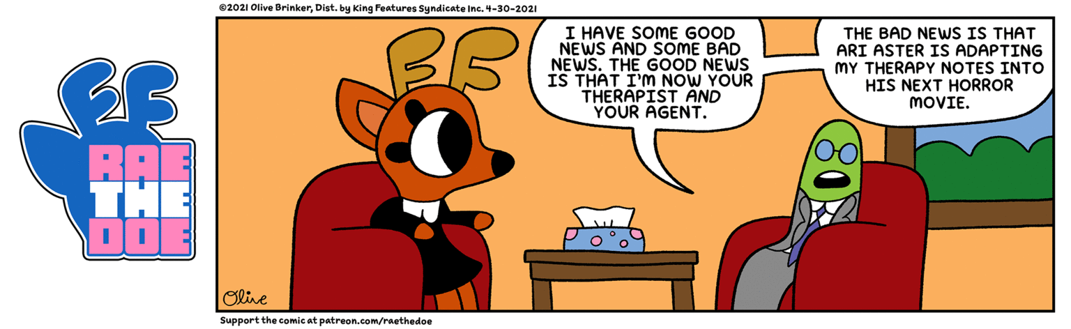 Font OCR: ©2021 Olive BrinkerDist. by King Features Syndicate Inc. 4-30-2021 I HAVE SOME GOOD NEWS AND SOME BAD NEWS. THE GOOD NEWS IS THAT I'M NOW YOUR THERAPIST AND YOUR AGENT. THE BAD NEWS IS THAT ARI ASTER IS ADAPTING MY THERAPY NOTES INTO HIS NEXT HORROR MOVIE. BAE THE Olve Support the comic at patreon.com/raethedoe ©2021 Olive BrinkerDist. by King Features Syndicate Inc. 4-30-2021 I HAVE SOME GOOD NEWS AND SOME BAD NEWS. THE GOOD NEWS IS THAT I'M NOW YOUR THERAPIST AND YOUR AGENT. THE BAD NEWS IS THAT ARI ASTER IS ADAPTING MY THERAPY NOTES INTO HIS NEXT HORROR MOVIE. BAE THE Olve Support the comic at patreon.com/raethedoe