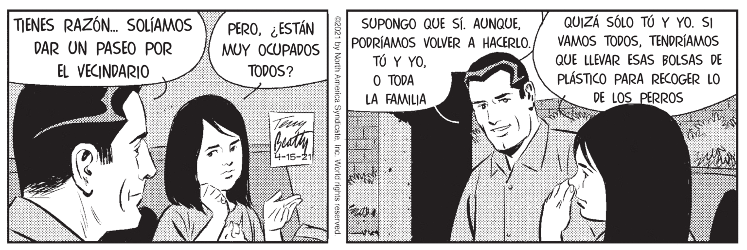Conversation OCR: QUIZÁ SÓLO TÚ Y YO. SI VAMOS TODOSTENDRÍAMOS QUE LLEVAR ESAS BOLSAS DE TIENES RAZÓN. SOLÍAMOS SUPONGO QUE SÍ. AUNQUEPODRÍAMOS VOLVER A HACERLO. TÚ Y YOO TODA LA FAMILIA PERO¿ESTÁN DAR UN PASEO POR MUY OCUPADOS EL VECINDARIO TODOS? PLÁSTICO PARA RECOGER LO DE LOS PERROS Busty 4-15-21 North America SyndicateInc. World rights reserved QUIZÁ SÓLO TÚ Y YO. SI VAMOS TODOSTENDRÍAMOS QUE LLEVAR ESAS BOLSAS DE TIENES RAZÓN. SOLÍAMOS SUPONGO QUE SÍ. AUNQUEPODRÍAMOS VOLVER A HACERLO. TÚ Y YOO TODA LA FAMILIA PERO¿ESTÁN DAR UN PASEO POR MUY OCUPADOS EL VECINDARIO TODOS? PLÁSTICO PARA RECOGER LO DE LOS PERROS Busty 4-15-21 North America SyndicateInc. World rights reserved