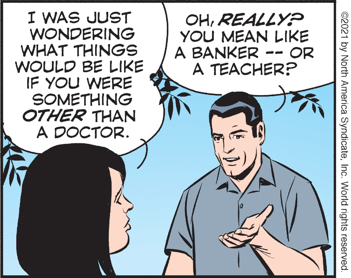 Sharing OCR: I WAS JUST WONDERING WHAT THINGS WOULD BE LIKE IF YOU WERE SOMETHING OTHER THAN A DOCTOR. OHREALLY? YOU MEAN LIKE A BANKER -- OR A TEACHER? ©2021 by North America SyndicateInc. World rights reserved. I WAS JUST WONDERING WHAT THINGS WOULD BE LIKE IF YOU WERE SOMETHING OTHER THAN A DOCTOR. OHREALLY? YOU MEAN LIKE A BANKER -- OR A TEACHER? ©2021 by North America SyndicateInc. World rights reserved.
