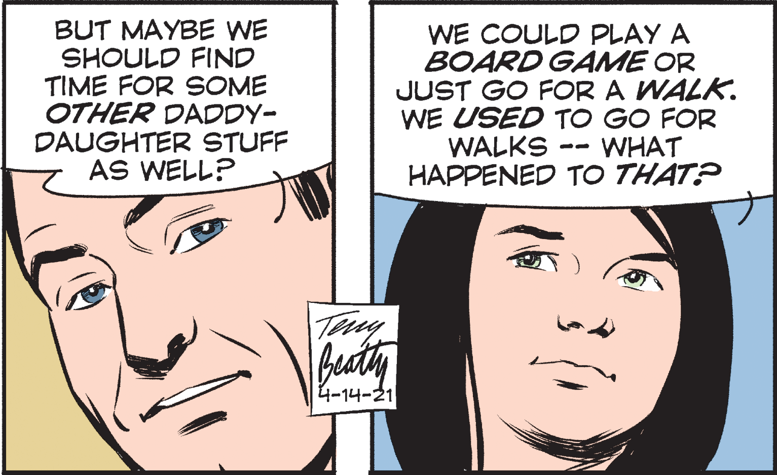 Cartoon OCR: BUT MAYBE WE SHOULD FIND TIME FOR SOME OTHER DADDY- DAUGHTER STUFF AS WELL? WE COULD PLAY A BOARD GAME OR JUST GO FOR A WALK. WE USED TO GO FOR WALKS HAPPENED TO THAT? WHAT Tuy fucty 4-14-21 BUT MAYBE WE SHOULD FIND TIME FOR SOME OTHER DADDY- DAUGHTER STUFF AS WELL? WE COULD PLAY A BOARD GAME OR JUST GO FOR A WALK. WE USED TO GO FOR WALKS HAPPENED TO THAT? WHAT Tuy fucty 4-14-21