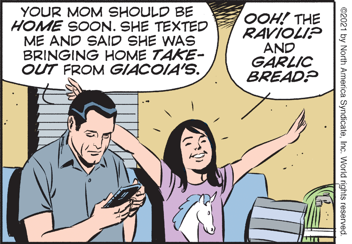 Interaction OCR: YOUR MOM SHOULD BE HOME SOCON. SHE TEXTED ME AND SAID SHE WAS BRINGING HOME TAKE- OUT FROM GIACOIA'S. ???! THE RAVIOLI? AND GARLIC BREAD? ©2021 by North America SyndicateInc. World rights reserved. YOUR MOM SHOULD BE HOME SOCON. SHE TEXTED ME AND SAID SHE WAS BRINGING HOME TAKE- OUT FROM GIACOIA'S. ???! THE RAVIOLI? AND GARLIC BREAD? ©2021 by North America SyndicateInc. World rights reserved.