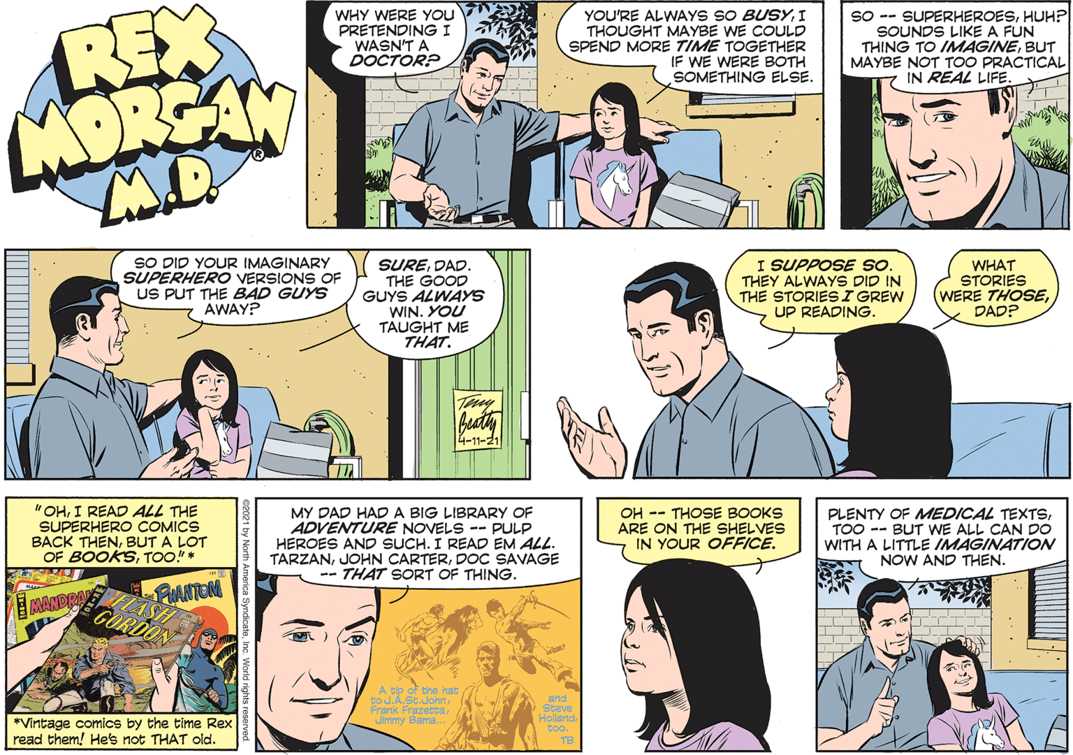 Human OCR: REX MORSAN WHY WERE You PRETENDING I WASN'T A DOCTOR? YOU'RE ALWAYS SO BUSYI THOUGHT MAYBE WE COULD SPEND MORE TIME TOGETHER IF WE WERE BOTH SOMETHING ELSE. SO -- SUPERHEROESHUH? SOUNDS LIKE A FUN THING TO IMAGINEBUT MAYBE NOT TOO PRACTICAL IN REAL LIFE SO DID YOUR IMAGINARY SUPERHERO VERSIONS OF US PUT THE BAD GUYYS AWAY? SUREDAD. THE GOOD GUYS ALWAYS WIN. YOU TAUGHT ME THAT. I SUPPOSE sO. THEY ALWAYS DID IN THE STORIESI GREW UP READING. WHAT STORIES (WERE THOSEDAD? beaty 4-11-21 " OHI READ ALL THE SUPERHERO COMICS BACK THENBUT A LOT OF BOOKSTOO."* MY DAD HAD A BIG LIBRARY OF ADVENTURE NOVELS -- PULP HEROES AND SUCH. I READ EM ALL. TARZANDOC SAVAGE -- THAT SORT OF THING. OH -- THOSE BOOKS ARE ON THE SHELVES IN YOUR OFFICE. PLENTY OF MEDICAL TEXTSTOO -- BUT WE ALL CAN DO WITH A LITTLE IMAGINATION NOW AND THEN. FUANTEN MANDRAN A tip toJ.A.St.John Prank Frazetta Jimmy Bama. the nat *Vintage comics by the time Rex read them! Hes not THAT old. REX MORSAN WHY WERE You PRETENDING I WASN'T A DOCTOR? YOU'RE ALWAYS SO BUSYI THOUGHT MAYBE WE COULD SPEND MORE TIME TOGETHER IF WE WERE BOTH SOMETHING ELSE. SO -- SUPERHEROESHUH? SOUNDS LIKE A FUN THING TO IMAGINEBUT MAYBE NOT TOO PRACTICAL IN REAL LIFE SO DID YOUR IMAGINARY SUPERHERO VERSIONS OF US PUT THE BAD GUYYS AWAY? SUREDAD. THE GOOD GUYS ALWAYS WIN. YOU TAUGHT ME THAT. I SUPPOSE sO. THEY ALWAYS DID IN THE STORIESI GREW UP READING. WHAT STORIES (WERE THOSEDAD? beaty 4-11-21 " OHI READ ALL THE SUPERHERO COMICS BACK THENBUT A LOT OF BOOKSTOO."* MY DAD HAD A BIG LIBRARY OF ADVENTURE NOVELS -- PULP HEROES AND SUCH. I READ EM ALL. TARZANJOHN CARTERDOC SAVAGE -- THAT SORT OF THING. OH -- THOSE BOOKS ARE ON THE SHELVES IN YOUR OFFICE. PLENTY OF MEDICAL TEXTSTOO -- BUT WE ALL CAN DO WITH A LITTLE IMAGINATION NOW AND THEN. FUANTEN MANDRAN A tip toJ.A.St.John Prank Frazetta Jimmy Bama. the nat *Vintage comics by the time Rex read them! Hes not THAT old.