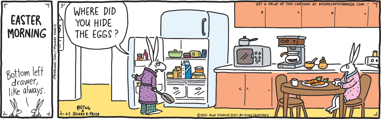 Conversation OCR: GET A PRINT OF THIS CARTOON AT RHYMES WITHORANGE. CoM. EASTER MORNING WHERE DID YOU HIDE THE EGGS ? Bottom left drawerlike always. Piccolo 4-3 HILARY B-PRICE ©2021 RWo STUDIOS DIST. BY KING FEATURES GET A PRINT OF THIS CARTOON AT RHYMES WITHORANGE. CoM. EASTER MORNING WHERE DID YOU HIDE THE EGGS ? Bottom left drawerlike always. Piccolo 4-3 HILARY B-PRICE ©2021 RWo STUDIOS DIST. BY KING FEATURES