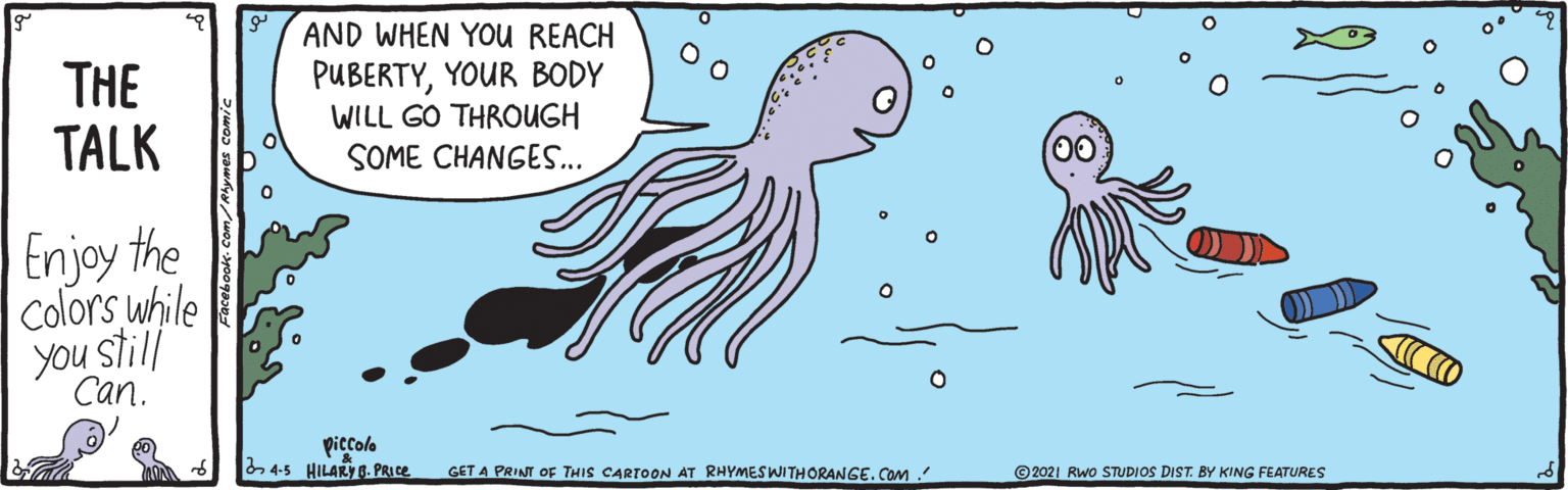 Art OCR: THE TALK AND WHEN YOU REACH PUBERTYYOUR BODY WILL GO THROUGH SOME CHANGES.. Enjoy the colors while Can. piccole 4-5 HILARY g. PRICE GET A PRINT OF THIS CARTOON AT RHYMESWITHORANGE. COm © 2021 Rwo STUDIOS DIST. BY KING FEATURES THE TALK AND WHEN YOU REACH PUBERTYYOUR BODY WILL GO THROUGH SOME CHANGES.. Enjoy the colors while Can. piccole 4-5 HILARY g. PRICE GET A PRINT OF THIS CARTOON AT RHYMESWITHORANGE. COm © 2021 Rwo STUDIOS DIST. BY KING FEATURES