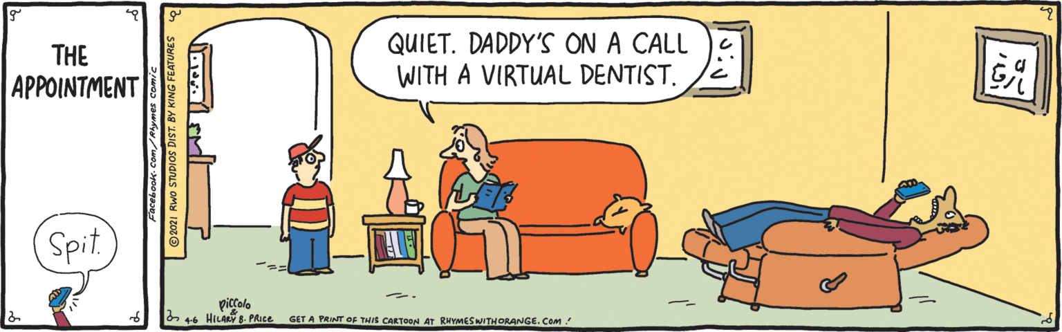 Art OCR: QUIET. DADDY'S ON A CALL WITH A VIRTUAL DENTIST. THE APPOINTMENT Spit. piccolo 44 HILAY 8- PAICE GET A PRINT OF THIS CARTON AT RHYMESWITHORANGE. Com ©2021 RWo STUDIOS DIST. BY KING FEATURES QUIET. DADDY'S ON A CALL WITH A VIRTUAL DENTIST. THE APPOINTMENT Spit. piccolo 44 HILAY 8- PAICE GET A PRINT OF THIS CARTON AT RHYMESWITHORANGE. Com ©2021 RWo STUDIOS DIST. BY KING FEATURES