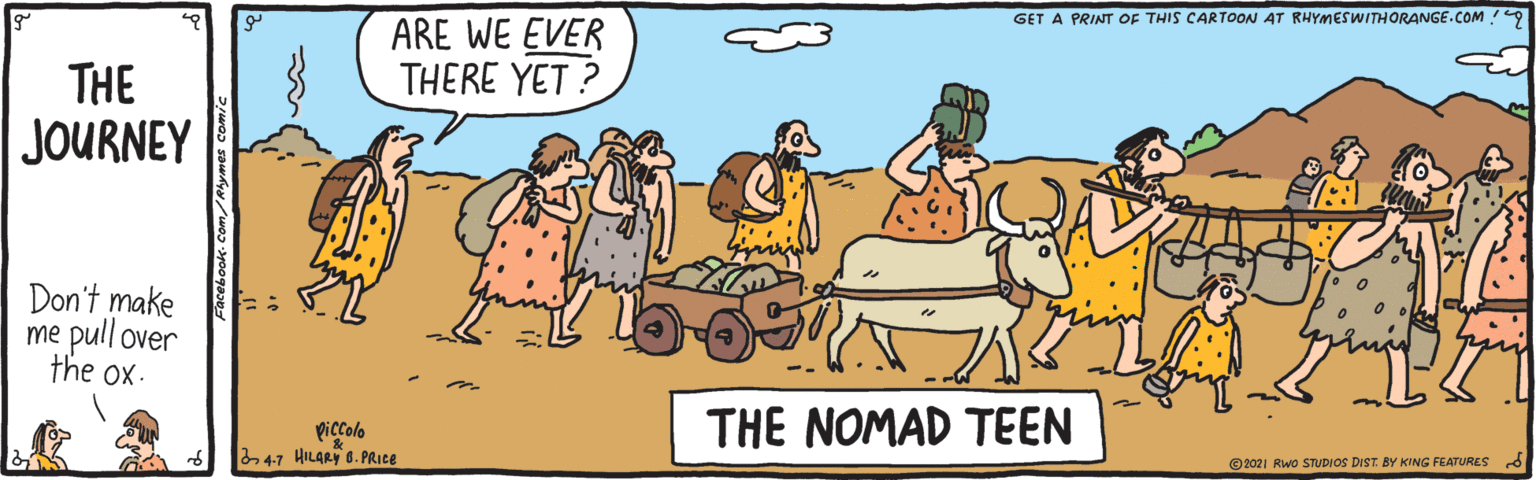 Happy OCR: GET A PRINT OF THIS CARTOON AT RHYMESWITHORANGE.COM 9 ARE WE EVER THERE YET ? THE JOURNEY Don't make me pull over the ox. Piccolo 47 HILARY B. PRICE THE NOMAD TEEN ©2021 Rwo STUDIOS DIST. BY KING FEATURESd GET A PRINT OF THIS CARTOON AT RHYMESWITHORANGE.COM 9 ARE WE EVER THERE YET ? THE JOURNEY Don't make me pull over the ox. Piccolo 47 HILARY B. PRICE THE NOMAD TEEN ©2021 Rwo STUDIOS DIST. BY KING FEATURESd