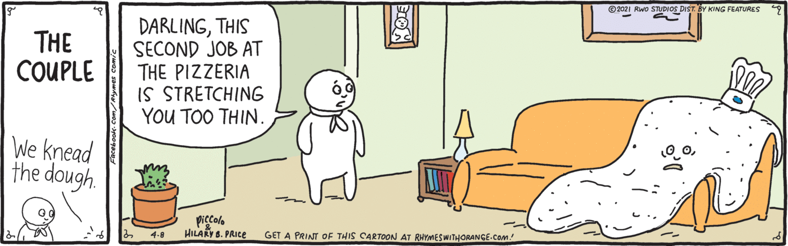 Illustration OCR: ©2021 Rwo STUDIOS DIST. BY KING FEATURES DARLINGTHIS SECOND JOB AT THE PIZZERIA IS STRETCHING YOU TOO THIN. THE COUPLE We knead the dough. piccolo HILARY 8. PRICE 4-8 GET A PRINT OF THIS CARTOON AT RHYMESWITHORANGE.Com! ©2021 Rwo STUDIOS DIST. BY KING FEATURES DARLINGTHIS SECOND JOB AT THE PIZZERIA IS STRETCHING YOU TOO THIN. THE COUPLE We knead the dough. piccolo HILARY 8. PRICE 4-8 GET A PRINT OF THIS CARTOON AT RHYMESWITHORANGE.Com!