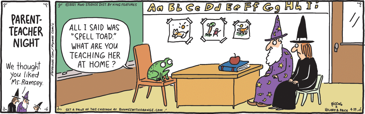 Gas OCR: 9 © 2021 RWO STUDIOS DIST. BY KING FEATURES Aa BB Ce DJ Ee Ff Gg H5 15 PARENT- TEACHER NIGHT ALL I SAID WAS "SPELL TOAD." WHAT ARE YOU TEACHING HER AT HOME ? ?? We thought you liked Ms. Ramsey. piccolo HILARY B. PRICE 4-295 6 GET A PRINT OF THIS CARTOON Ar RHYMESWITHORANGE.COM 9 © 2021 RWO STUDIOS DIST. BY KING FEATURES Aa BB Ce DJ Ee Ff Gg H5 15 PARENT- TEACHER NIGHT ALL I SAID WAS "SPELL TOAD." WHAT ARE YOU TEACHING HER AT HOME ? ? ? We thought you liked Ms. Ramsey. piccolo HILARY B. PRICE 4-295 6 GET A PRINT OF THIS CARTOON Ar RHYMESWITHORANGE.COM