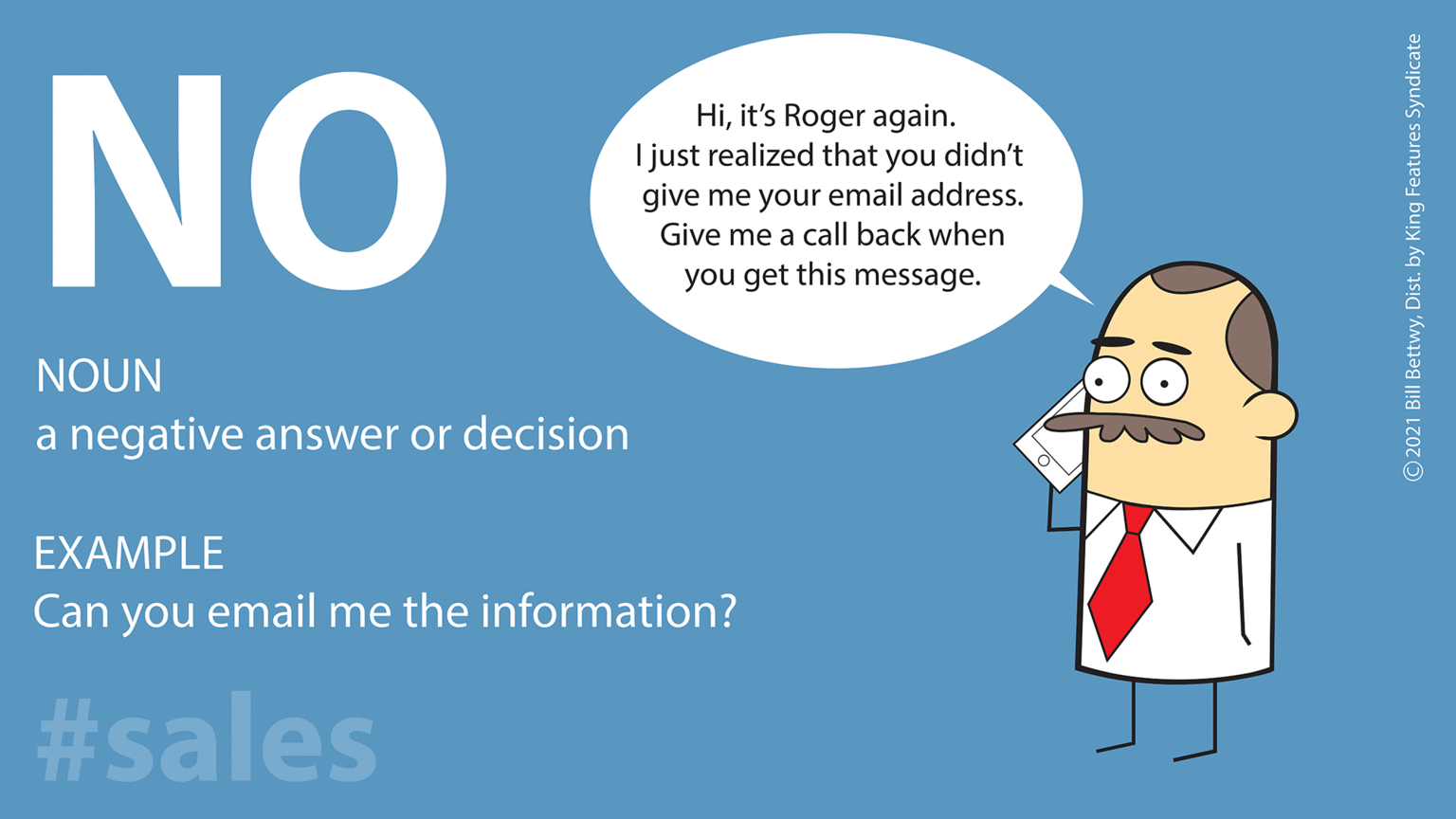 Rectangle OCR: NO Hiit's Roger again. I just realized that you didn't give me your email address. Give me a call back when you get this message. NOUN a negative answer or decision EXAMPLE Can you email me the information? #sales © 2021 Bill BettwyDist. by King Features Syndicate NO Hiit's Roger again. I just realized that you didn't give me your email address. Give me a call back when you get this message. NOUN a negative answer or decision EXAMPLE Can you email me the information? #sales © 2021 Bill BettwyDist. by King Features Syndicate