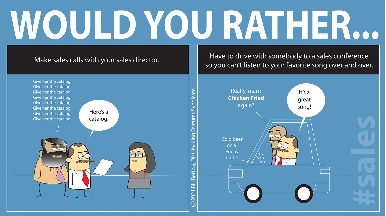 Brand OCR: WOULD YOU RATHER... Have to drive with somebody to a sales conference so you can't listen to your favorite song over and over. Make sales calls with your sales director. Give her the catalog. Give her the catalog. Give her the catalog. Give her the catalog. Give her the catalog. Give her the catalog. Give her the catalog. Give her the catalog. Reallyman? Chicken Fried It's a great song! again? Here's a catalog. Cold beer on a Friday night! O2021 Bill BettwyDist. by King Features Syndicate #sales WOULD YOU RATHER... Have to drive with somebody to a sales conference so you can't listen to your favorite song over and over. Make sales calls with your sales director. Give her the catalog. Give her the catalog. Give her the catalog. Give her the catalog. Give her the catalog. Give her the catalog. Give her the catalog. Give her the catalog. Reallyman? Chicken Fried It's a great song! again? Here's a catalog. Cold beer on a Friday night! O2021 Bill BettwyDist. by King Features Syndicate #sales