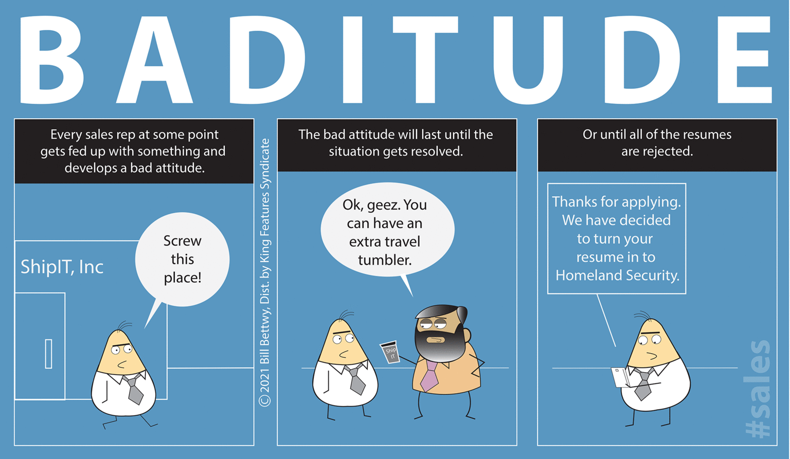 Event OCR: BADITUDE Every sales rep at some point gets fed up with something and develops a bad attitude. Or until all of the resumes are rejected. The bad attitude will last until the situation gets resolved. Thanks for applying. Okgeez. You can have an We have decided Screw extra travel to turn your this tumbler. resume in to ShiplTInc Homeland Security. place! O © 2021 Bill BettwyDist. by King Features Syndicate #sales BADITUDE Every sales rep at some point gets fed up with something and develops a bad attitude. Or until all of the resumes are rejected. The bad attitude will last until the situation gets resolved. Thanks for applying. Okgeez. You can have an We have decided Screw extra travel to turn your this tumbler. resume in to ShiplTInc Homeland Security. place! O © 2021 Bill BettwyDist. by King Features Syndicate #sales