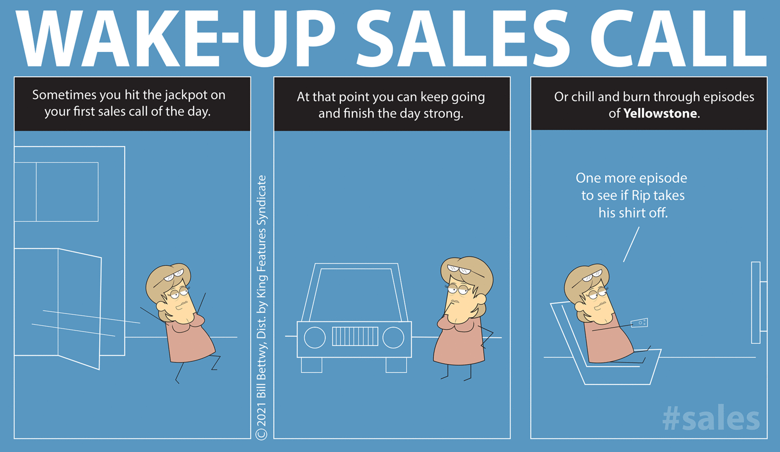 Parallel OCR: WAKE-UP SALES CALL Or chill and burn through episodes Sometimes you hit the jackpot on your first sales call of the day. At that point you can keep going and finish the day strong. of Yellowstone. One more episode to see if Rip takes his shirt off. #sales O2021 Bill BettwyDist. by King Features Syndicate WAKE-UP SALES CALL Or chill and burn through episodes Sometimes you hit the jackpot on your first sales call of the day. At that point you can keep going and finish the day strong. of Yellowstone. One more episode to see if Rip takes his shirt off. #sales O2021 Bill BettwyDist. by King Features Syndicate