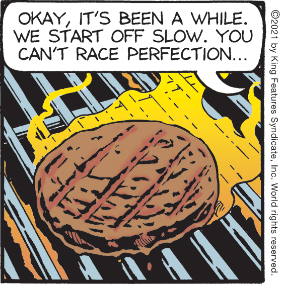 Art OCR: OKAYIT'S BEEN A WHILE. WE START OFF SLOW. YOU CAN'T RACE PERFECTION... ©2021 by King Features SyndicateInc. World rights reserved. OKAYIT'S BEEN A WHILE. WE START OFF SLOW. YOU CAN'T RACE PERFECTION... ©2021 by King Features SyndicateInc. World rights reserved.
