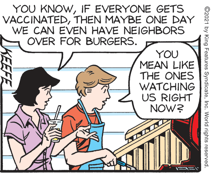 Line OCR: YOU KNOWIF EVERYONE GETS VACCINATEDTHEN MAYBE ONE DAY WE CAN EVEN HAVE NEIGHBORS OVER FOR BURGERS. YOU MEAN LIKE THE ONES WATCHING US RIGHT NOW? ©2021 by King Features SyndicateInc. World rights reserved. KEEFE YOU KNOWIF EVERYONE GETS VACCINATEDTHEN MAYBE ONE DAY WE CAN EVEN HAVE NEIGHBORS OVER FOR BURGERS. YOU MEAN LIKE THE ONES WATCHING US RIGHT NOW? ©2021 by King Features SyndicateInc. World rights reserved. KEEFE