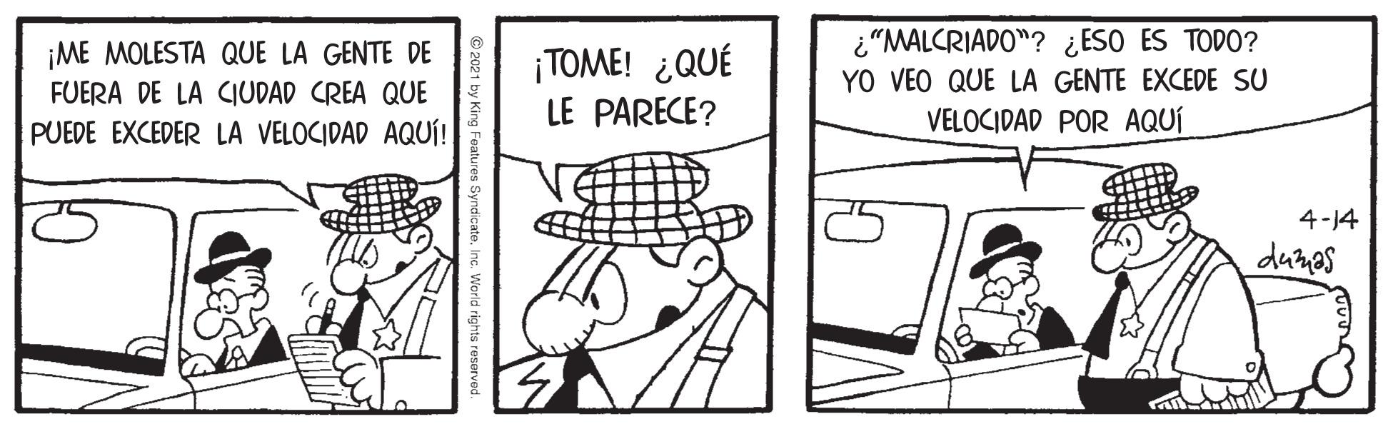 Parallel OCR: ¡ME MOLESTA QUE LA GENTE DE FUERA DE LA CIUDAD CREA QUE PUEDE EXCEDER LA VELOCIDAD AQUÍ! ¡TOME! ¿QUÉ LE PARECE? ¿"MALCRIADO"? ¿ESO ES TODO? YO VEO QUE LA GENTE EXCEDE SU VELOCIDAD POR AQUÍ 4-14 dumas Vorld rights reserved. ¡ME MOLESTA QUE LA GENTE DE FUERA DE LA CIUDAD CREA QUE PUEDE EXCEDER LA VELOCIDAD AQUÍ! ¡TOME! ¿QUÉ LE PARECE? ¿"MALCRIADO"? ¿ESO ES TODO? YO VEO QUE LA GENTE EXCEDE SU VELOCIDAD POR AQUÍ 4-14 dumas Vorld rights reserved.