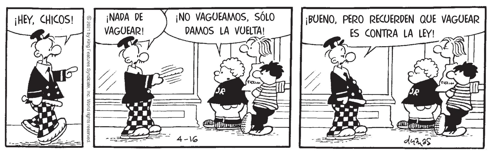 Parallel OCR: ¡NADA DE VAGUEAR! ¡NO VAGUEAMOSSÓLO DAMOS LA VUELTA! ¡HEYCHICOS! ¡BUENOPERO RECUERDEN QUE VAGUEAR ES CONTRA LA LEY! 4 -16 Features SyndicateInc. World rights re ¡NADA DE VAGUEAR! ¡NO VAGUEAMOSSÓLO DAMOS LA VUELTA! ¡HEYCHICOS! ¡BUENOPERO RECUERDEN QUE VAGUEAR ES CONTRA LA LEY! 4 -16 Features SyndicateInc. World rights re
