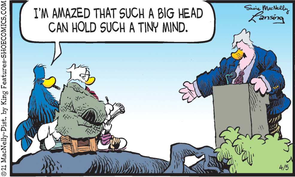 Humour OCR: I'M AMAZED THAT SUCH A BIG HEAD CAN HOLD SUCH A TINY MIND. Sueie MacNelly Lansing 4/5 © 21 MacNelly-Dist. by King Features-SHOECOMICS.COM I'M AMAZED THAT SUCH A BIG HEAD CAN HOLD SUCH A TINY MIND. Sueie MacNelly Lansing 4/5 © 21 MacNelly-Dist. by King Features-SHOECOMICS.COM