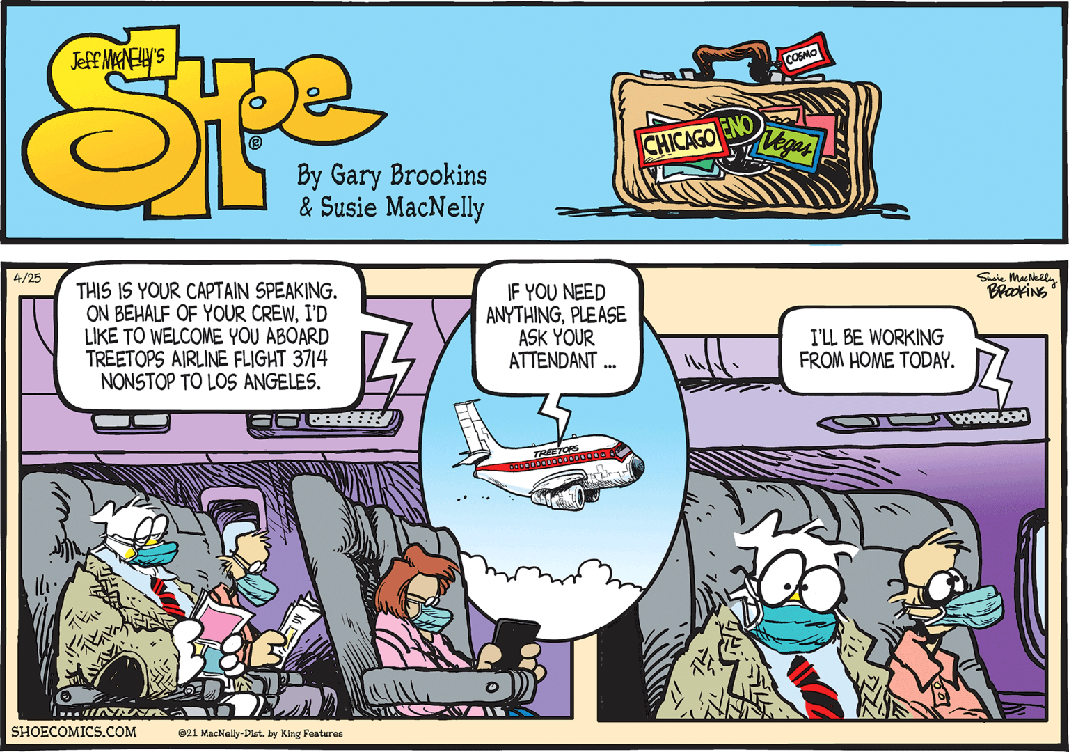 Font OCR: Shaie MacNeel BrackiNG 4/25 THIS IS YOUR CAPTAIN SPEAKING. ON BEHALF OF YOUR CREWI'D LIKE TO WELCOME YOU ABOARD TREETOPS AIRLINE FLIGHT 3714 NONSTOP TO LOS ANGELES. ? IF YOU NEED ANYTHINGPLEASE ASK YOUR ATTENDANT . I'LL BE WORKING FROM HOME TODAY. SHOECOMICS.COM @21 MacNelly-Dletby King Features Shaie MacNeel BrackiNG 4/25 THIS IS YOUR CAPTAIN SPEAKING. ON BEHALF OF YOUR CREWI'D LIKE TO WELCOME YOU ABOARD TREETOPS AIRLINE FLIGHT 3714 NONSTOP TO LOS ANGELES. ? IF YOU NEED ANYTHINGPLEASE ASK YOUR ATTENDANT . I'LL BE WORKING FROM HOME TODAY. SHOECOMICS.COM @21 MacNelly-Dletby King Features