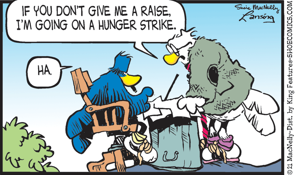 Rectangle OCR: IF YOU DON'T GIVE ME A RAISEI'M GOING ON A HUNGER STRIKE. Susie MacNelly Lansing ?? © 21 MacNelly-Dist. by King Features-SHOECOMICS.COM IF YOU DON'T GIVE ME A RAISEI'M GOING ON A HUNGER STRIKE. Susie MacNelly Lansing ?? © 21 MacNelly-Dist. by King Features-SHOECOMICS.COM