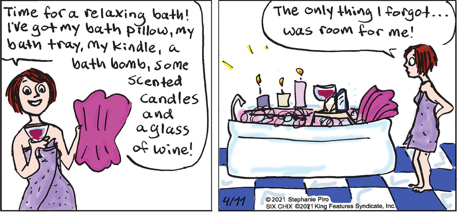 Watercraft OCR: The only thing forgot... was room for me! Time for a relaxing bath! I've got my bath prllowmy bath traya bath bombsome Scented Candles and aglass of wine! 4/11 © 2021 Stephanie Piro SIX CHIX ©2o21 King Features SyndicateInc. The only thing forgot... was room for me! Time for a relaxing bath! I've got my bath prllowmy bath traymy Kindlea bath bombsome Scented Candles and aglass of wine! 4/11 © 2021 Stephanie Piro SIX CHIX ©2o21 King Features Syndicate
