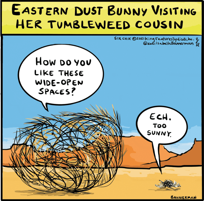 Plant OCR: EASTERN DUST BUNNY VIISITING HER TUMBLEWEED COUSIN SIX CHIK O2021king Featuressydicatehc. 4 @zozilsabellaBannerman 12 How DO YOU LIKE THESE WIDE-OPEN SPACES? ECH. TOO SUNNY. BANNERMAN EASTERN DUST BUNNY VIISITING HER TUMBLEWEED COUSIN SIX CHIK O2021king Featuressydicatehc. 4 @zozilsabellaBannerman 12 How DO YOU LIKE THESE WIDE-OPEN SPACES? ECH. TOO SUNNY. BANNERMAN