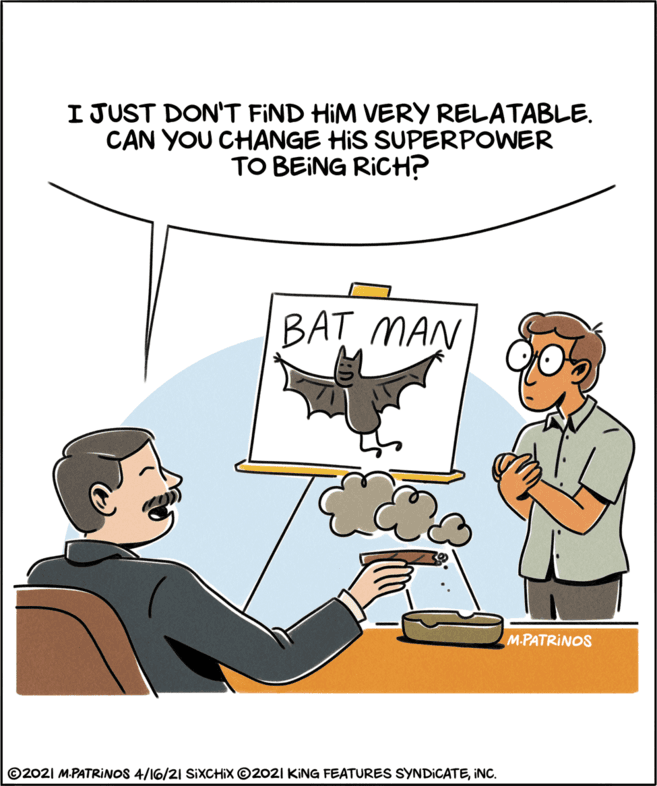 Conversation OCR: I JUST DON'T FIND HIM VERY RELATABLE. CAN YOU CHANGE HIS SUPERPOWER TO BEING RICH? BAT MAN M.PATRINOS ©2021 M.PATRINOS 4/16/21 SIXCHIX ©2021 KING FEATURES SYNDICATEiNC. I JUST DON'T FIND HIM VERY RELATABLE. CAN YOU CHANGE HIS SUPERPOWER TO BEING RICH? BAT MAN M.PATRINOS ©2021 M.PATRINOS 4/16/21 SIXCHIX ©2021 KING FEATURES SYNDICATE