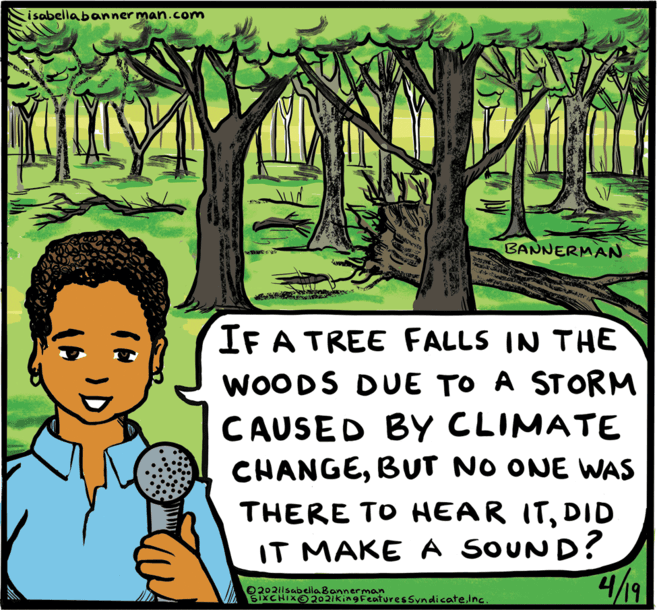 Font OCR: i sabella banner man.com BANNERMAN IF A TREE FALLS IN THE WOODS DUE TO A STORM CAUSED BY CLIMATE CHANGEBUT NO ONE WAS THERE TO HEAR ITDID IT MAKE A SOUND? 4/9 02021lsabella Bannerman SIXCHIX 2021kingFeaturesSyndicateInc. i sabella banner man.com BANNERMAN IF A TREE FALLS IN THE WOODS DUE TO A STORM CAUSED BY CLIMATE CHANGEBUT NO ONE WAS THERE TO HEAR ITDID IT MAKE A SOUND? 4/9 02021lsabella Bannerman SIXCHIX 2021kingFeaturesSyndicate