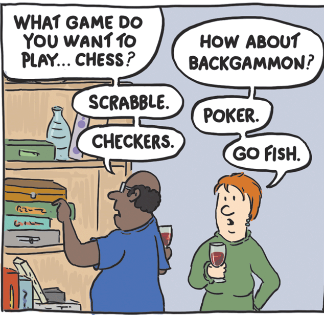 Mammal OCR: WHAT GAME DO YoU WANT TO PLAY... CHESS? HOW ABOUT BACKGAMMON? SCRABBLE. ??KER. CHECKERS. GO FISH. WHAT GAME DO YoU WANT TO PLAY... CHESS? HOW ABOUT BACKGAMMON? SCRABBLE. ??KER. CHECKERS. GO FISH.