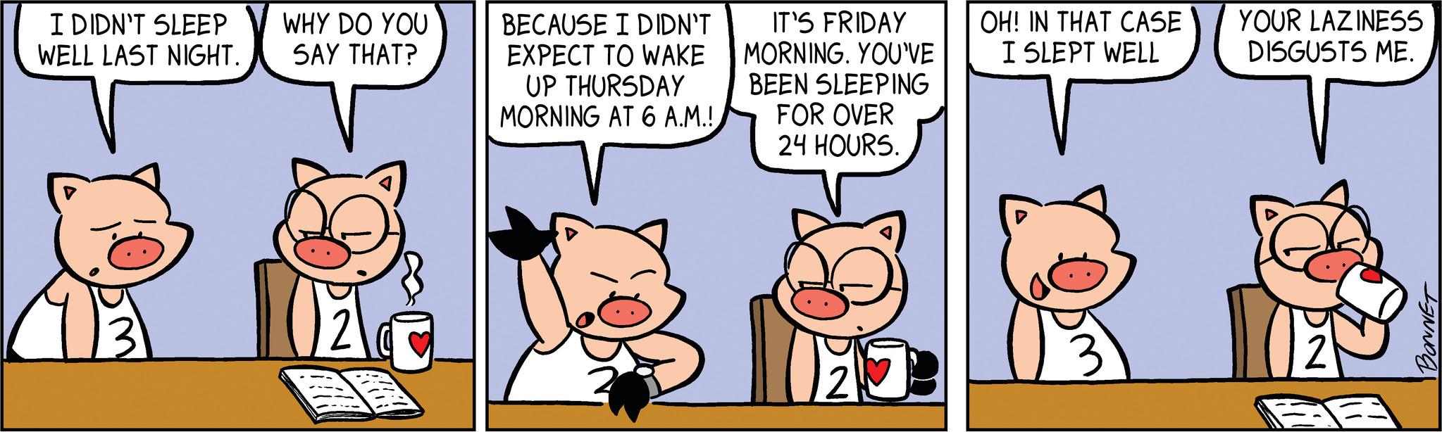 Illustration OCR: I DIDN'T SLEEP WELL LAST NIGHT. o WHY DO YOU SAY THAT? BECAUSE I DIDN'T EXPECT TO WAKE UP THURSDAY MORNING AT 6 A.M.! IT'S FRIDAY MORNING. YOU'VE BEEN SLEEPING FOR OVER 24 HOURS. 8 1273 HO OH! IN THAT CASE I SLEPT WELL YOUR LAZINESS DISGUSTS ME. AR BONNET I DIDN'T SLEEP WELL LAST NIGHT . o WHY DO YOU SAY THAT ? BECAUSE I DIDN'T EXPECT TO WAKE UP THURSDAY MORNING AT 6 A.M. ! IT'S FRIDAY MORNING . YOU'VE BEEN SLEEPING FOR OVER 24 HOURS . 8 1273 HO OH ! IN THAT CASE I SLEPT WELL YOUR LAZINESS DISGUSTS ME . AR BONNET