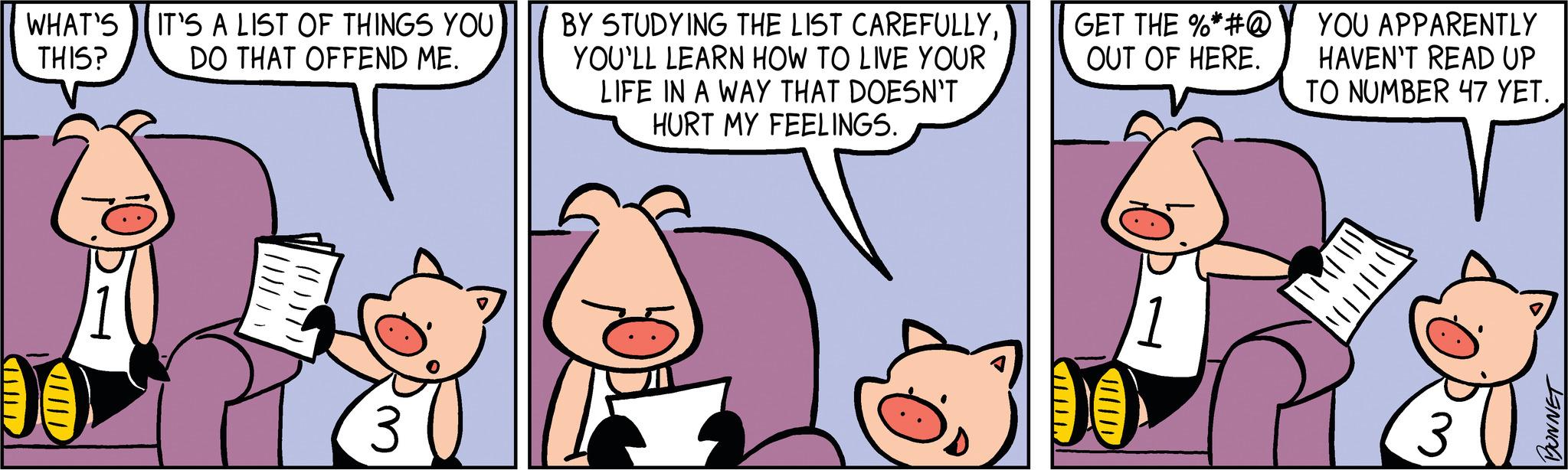 Happy OCR: WHAT'S IT'S A LIST OF THINGS YOU THIS? DO THAT OFFEND ME. (1)T 3 BY STUDYING THE LIST CAREFULLYYOU'LL LEARN HOW TO LIVE YOUR LIFE IN A WAY THAT DOESN'T HURT MY FEELINGS. GET THE %*#@ OUT OF HERE. 1 YOU APPARENTLY HAVEN'T READ UP TO NUMBER 47 YET. IMIT BONNET WHAT'S IT'S A LIST OF THINGS YOU THIS ? DO THAT OFFEND ME . ( 1 ) T 3 BY STUDYING THE LIST CAREFULLYYOU'LL LEARN HOW TO LIVE YOUR LIFE IN A WAY THAT DOESN'T HURT MY FEELINGS . GET THE % * # @ OUT OF HERE . 1 YOU APPARENTLY HAVEN'T READ UP TO NUMBER 47 YET . IMIT BONNET