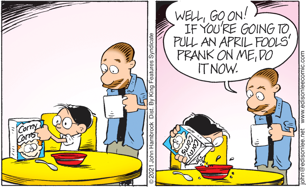 Fictional character OCR: WELLGO ON! IF YOU'RE GOING TOPULL AN APRIL FOOLS PRANK ON MEDO IT NOW. Cormy Corns O2021 John Hambrock Dist. By King Features Syndicate john@edisonlee.net www.edisonleecomic.com WELLGO ON! IF YOU'RE GOING TOPULL AN APRIL FOOLS PRANK ON MEDO IT NOW. Cormy Corns O2021 John Hambrock Dist. By King Features Syndicate john@edisonlee.net www.edisonleecomic.com