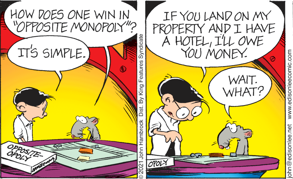 Conversation OCR: HOW DOES ONE WIN IN IF YOU LAND ON MY "OPPOSITE MONOPOLY"? PROPERTY AND I HAVE A HOTELILL OWE YOU MONEY. IT'S SIMPLE. WAIT. WHAT? OPPOSITE- OPÓLÝ OPOLY 2021 John Hambrock Dist. By King Features Syndicate john@edisonlee.net www.edisonleecomic.com HOW DOES ONE WIN IN IF YOU LAND ON MY "OPPOSITE MONOPOLY"? PROPERTY AND I HAVE A HOTELILL OWE YOU MONEY. IT'S SIMPLE. WAIT. WHAT? OPPOSITE- OPÓLÝ OPOLY 2021 John Hambrock Dist. By King Features Syndicate john@edisonlee.net www.edisonleecomic.com