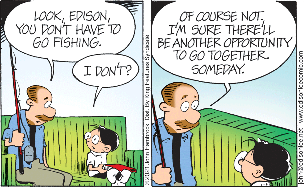 Gesture OCR: LOOKYOU DON'T HAVE TO GO FISHING. OF COURSE NOT.I'M SURE THERELL BE ANOTHER OPPORTUNITY TO GO TOGETHER. SOMEDAY. I DONT? © 2021 John Hambrock Dist. By King Features Syndicate john@edisonlee.net www.edisonleecomic.com LOOKYOU DON'T HAVE TO GO FISHING. OF COURSE NOT.I'M SURE THERELL BE ANOTHER OPPORTUNITY TO GO TOGETHER. SOMEDAY. I DONT? © 2021 John Hambrock Dist. By King Features Syndicate john@edisonlee.net www.edisonleecomic.com