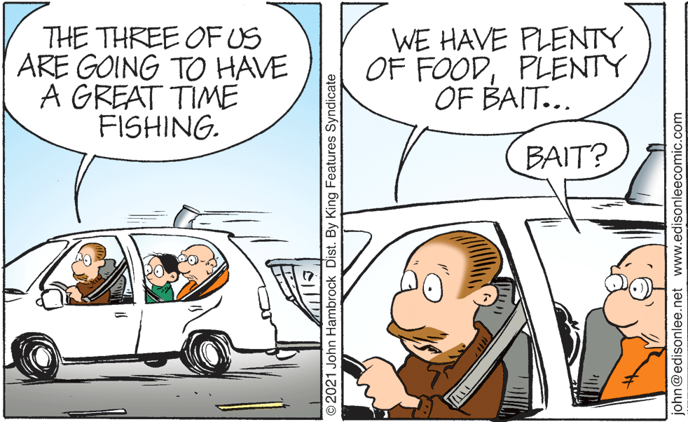 Vehicle OCR: THE THREE OFUS ARE GOING TO HAVE A GREAT TIME FISHING. WE HAVE PLENTY OF FOODPLENTY OF BAIT... BAIT? ©2021 John Hambrock Dist. By King Features Syndicate john@edisonlee.net www.edisonleecomic.com THE THREE OFUS ARE GOING TO HAVE A GREAT TIME FISHING. WE HAVE PLENTY OF FOODPLENTY OF BAIT... BAIT? ©2021 John Hambrock Dist. By King Features Syndicate john@edisonlee.net www.edisonleecomic.com