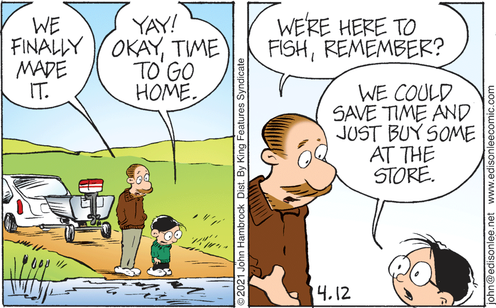 Mammal OCR: WE'RE HERE TO FISHREMEMBER? YAY! WE FINALLY OKAYTIME MADE IT. TO GO HOME. WE COULD SAVE TIME AND JUST BUY SOME AT THE STORE. 14.12 O2021 John Hambrock Dist. By King Features Syndicate john@edisonlee.net www.edisonleecomic.com WE'RE HERE TO FISHREMEMBER? YAY! WE FINALLY OKAYTIME MADE IT. TO GO HOME. WE COULD SAVE TIME AND JUST BUY SOME AT THE STORE. 14.12 O2021 John Hambrock Dist. By King Features Syndicate john@edisonlee.net www.edisonleecomic.com