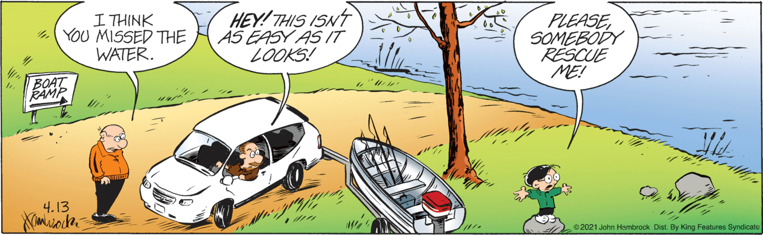 Illustration OCR: I THINK YOU MISSED THE WATER. HEY! THIS ISNT AS EASY AS IT LOOKS! PLEASESOMEBODY RESCUE ME! BOAT RAMP ? 4.13 ©2021 John Hambrock Dist. By King Features Syndicate I THINK YOU MISSED THE WATER. HEY! THIS ISNT AS EASY AS IT LOOKS! PLEASESOMEBODY RESCUE ME! BOAT RAMP ? 4.13 ©2021 John Hambrock Dist. By King Features Syndicate