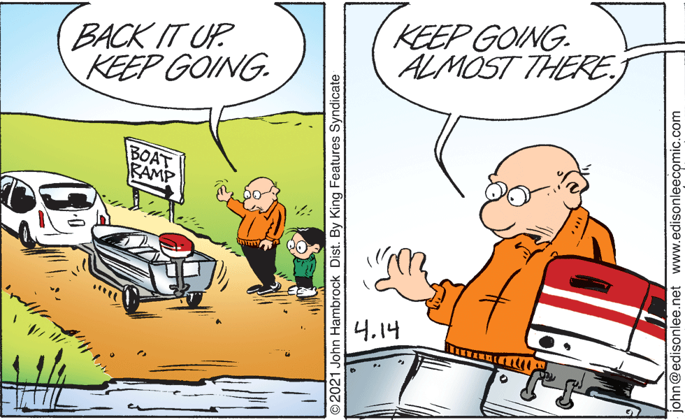 Font OCR: BACK IT UP KEEP GOING. KEEP GOING. ALMOST THERE. BOAT RAMP 4.14 O2021 John Hambrock Dist. By King Features Syndicate ohn@edisonlee.net www.edisonleecomic.com BACK IT UP KEEP GOING. KEEP GOING. ALMOST THERE. BOAT RAMP 4.14 O2021 John Hambrock Dist. By King Features Syndicate ohn@edisonlee.net www.edisonleecomic.com