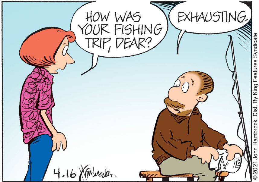 Happy OCR: HOW WAS YOUR FISHING TRIPDEAR? EXHAUSTING 2021 John Hambrock Dist. By King Features Syndicate HOW WAS YOUR FISHING TRIPDEAR? EXHAUSTING 2021 John Hambrock Dist. By King Features Syndicate