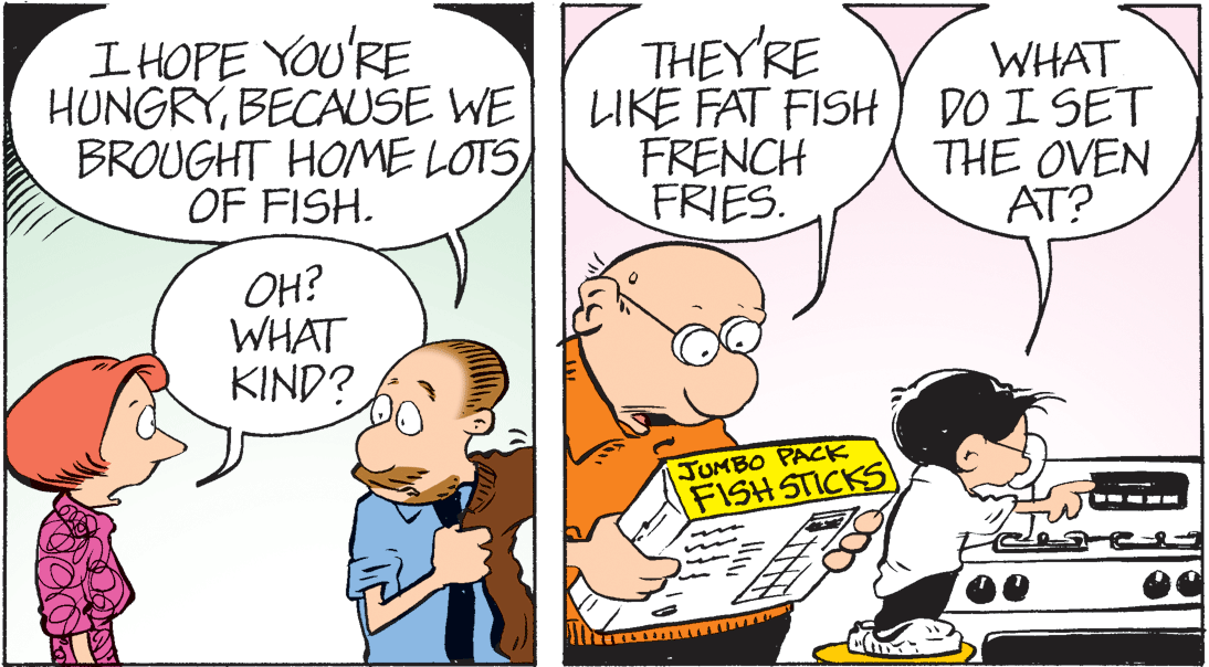 Mammal OCR: I HOPE YOU'RE HUNGRYBECAUSE WE BROUGHT HOME LOTS) OF FISH. THEY'RE LIKE FAT FISH) DO I SET FRENCH FRIES. WHAT THE OVEN AT? OH? WHAT KIND? JUMBO PACK FISH STICKS I HOPE YOU'RE HUNGRYBECAUSE WE BROUGHT HOME LOTS) OF FISH. THEY'RE LIKE FAT FISH) DO I SET FRENCH FRIES. WHAT THE OVEN AT? OH? WHAT KIND? JUMBO PACK FISH STICKS